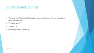 Splitting and Joining
© Safdar Sardar
Khan
▶ The split method is used to break a string into pieces. These pieces are
returned as a list.
▶ S=“hello world”
▶ s.split(“ “)
▶ Output=[“hello”,”world”]
 