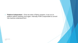 ▶ Platform Independent :- Once we write a Python program, it can run on
platform without rewriting once again. Internally PVM is responsible to convert
into machine understand form
© Safdar Sardar
Khan
 