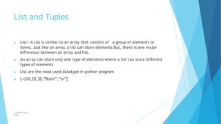 List and Tuples
© Safdar Sardar
Khan
▶ List:- A List is similar to an array that consists of a group of elements or
items. Just like an array, a list can store elements But, there is one major
difference between an array and list.
▶ An array can store only one type of elements where a list can store different
types of elements
▶ List are the most used datatype in python program
▶ L=[10,20,30,”Rohit”,”m”]
 