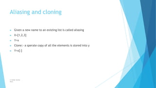 Aliasing and cloning
© Safdar Sardar
Khan
▶ Given a new name to an existing list is called aliasing
▶ X=[1,2,3]
▶ Y=x
▶ Clone:- a sperate copy of all the elements is stored into y
▶ Y=x[:]
 