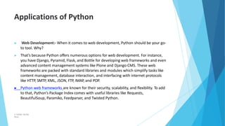 Applications of Python
© Safdar Sardar
Khan
▶ Web Development:- When it comes to web development, Python should be your go-
to tool. Why?
▶ That’s because Python offers numerous options for web development. For instance,
you have Django, Pyramid, Flask, and Bottle for developing web frameworks and even
advanced content management systems like Plone and Django CMS. These web
frameworks are packed with standard libraries and modules which simplify tasks like
content management, database interaction, and interfacing with internet protocols
like HTTP, SMTP, XML, JSON, FTP, IMAP, and POP.
▶ Python web frameworks are known for their security, scalability, and flexibility. To add
to that, Python’s Package Index comes with useful libraries like Requests,
BeautifulSoup, Paramiko, Feedparser, and Twisted Python.
 