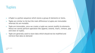 Tuples
© Safdar Sardar
Khan
▶ ATuple is a python sequence which stores a group of elements or items.
▶ Tuples are similar to list but the main difference is tuples are immutable
whereas list are mutable.
▶ Tuple are immutable, once we create a tuple we cannot modify its elements.
Hence we cannot perform operation like append, extend, insert, remove, pop
and clear on tuples.
▶ Tuple are generally used to store data which should not be modified and
retrieve that data on demand
 