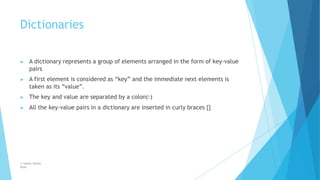 Dictionaries
© Safdar Sardar
Khan
▶ A dictionary represents a group of elements arranged in the form of key-value
pairs
▶ A first element is considered as “key” and the immediate next elements is
taken as its “value”.
▶ The key and value are separated by a colon(:)
▶ All the key-value pairs in a dictionary are inserted in curly braces {}
 