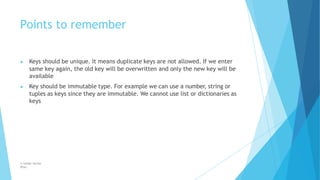 Points to remember
© Safdar Sardar
Khan
▶ Keys should be unique. It means duplicate keys are not allowed. If we enter
same key again, the old key will be overwritten and only the new key will be
available
▶ Key should be immutable type. For example we can use a number, string or
tuples as keys since they are immutable. We cannot use list or dictionaries as
keys
 