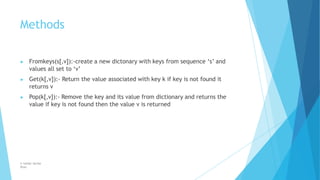 Methods
© Safdar Sardar
Khan
▶ Fromkeys(s[,v]):-create a new dictonary with keys from sequence ‘s’ and
values all set to ‘v’
▶ Get(k[,v]):- Return the value associated with key k if key is not found it
returns v
▶ Pop(k[,v]):- Remove the key and its value from dictionary and returns the
value if key is not found then the value v is returned
 