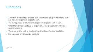 Functions
© Safdar Sardar
Khan
▶ A function is similar to a program that consists of a group of statements that
are intended to perform a specific task.
▶ The main purpose of a function is to perform a specific task or work
▶ When there are several tasks to be performed the programmer will write
several functions
▶ There are several built in functions in python to perform various tasks.
▶ For example:- print(), sum(), sqrt() etc
 