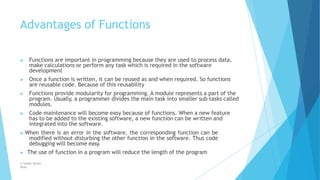 Advantages of Functions
© Safdar Sardar
Khan
▶ Functions are important in programming because they are used to process data,
make calculations or perform any task which is required in the software
development
▶ Once a function is written, it can be reused as and when required. So functions
are reusable code. Because of this reusability
▶ Functions provide modularity for programming. A module represents a part of the
program. Usually, a programmer divides the main task into smaller sub tasks called
modules.
▶ Code maintenance will become easy because of functions. When a new feature
has to be added to the existing software, a new function can be written and
integrated into the software.
▶ When there is an error in the software, the corresponding function can be
modified without disturbing the other function in the software. Thus code
debugging will become easy.
▶ The use of function in a program will reduce the length of the program
 