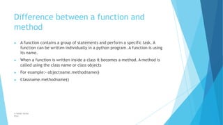Difference between a function and
method
© Safdar Sardar
Khan
▶ A function contains a group of statements and perform a specific task. A
function can be written individually in a python program. A function is using
its name.
▶ When a function is written inside a class it becomes a method. A method is
called using the class name or class objects
▶ For example:- objectname.methodname()
▶ Classname.methodname()
 