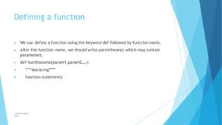 Defining a function
© Safdar Sardar
Khan
▶ We can define a function using the keyword def followed by function name.
▶ After the function name, we should write parentheses() which may contain
parameters.
▶ def fucntioname(param1,param2….):
▶ “”“doctsring”””
function statements
▶
 