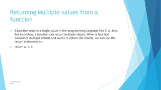 Returning Multiple values from a
function
© Safdar Sardar
Khan
▶ A function returns a single value in the programming language like C or Java.
But in python, a function can return multiple values. When a function
calculates multiple results and wants to return the results, we can use the
return statement as:
▶ return a, b, c
 