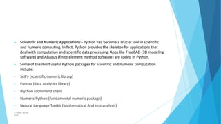 ▶ Scientific and Numeric Applications:- Python has become a crucial tool in scientific
and numeric computing. In fact, Python provides the skeleton for applications that
deal with computation and scientific data processing. Apps like FreeCAD (3D modeling
software) and Abaqus (finite element method software) are coded in Python.
▶ Some of the most useful Python packages for scientific and numeric computation
include:
• SciPy (scientific numeric library)
• Pandas (data analytics library)
• IPython (command shell)
• Numeric Python (fundamental numeric package)
• Natural Language Toolkit (Mathematical And text analysis)
© Safdar Sardar
Khan
 