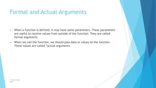 Formal and Actual Arguments
© Safdar Sardar
Khan
▶ When a function is defined, it may have some parameters. These parameters
are useful to receive values from outside of the function. They are called
formal arguments
▶ When we call the function, we should pass data or values to the function.
These values are called “actual arguments
 