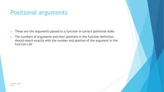 Positional arguments
© Safdar Sardar
Khan
▶ These are the arguments passed to a function in correct positional order.
▶ The numbers of arguments and their positions in the function definition
should match exactly with the number and position of the argument in the
function call
 