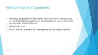 Variable Length Arguments
© Safdar Sardar
Khan
▶ Sometimes, the programmer does not know how many values a function may
receive, In that case, the programmer cannot decide how many arguments to
be given in the function definition.
▶ Def add(farg, *args)
▶ Farg is the formal argument and *args represent variable length argument
 
