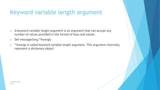Keyword variable length argument
© Safdar Sardar
Khan
▶ A keyword variable length argument is an argument that can accept any
number of values provided in the format of keys and values.
▶ Def message(farg,**kwargs)
▶ **kwargs is called keyword variable length argument. This argument internally
represent a dictionary object
 