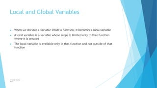 Local and Global Variables
© Safdar Sardar
Khan
▶ When we declare a variable inside a function, it becomes a local variable
▶ A local variable is a variable whose scope is limited only to that function
where it is created
▶ The local variable is available only in that function and not outside of that
function
 