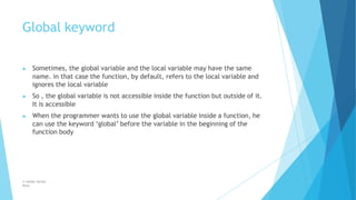 Global keyword
© Safdar Sardar
Khan
▶ Sometimes, the global variable and the local variable may have the same
name. in that case the function, by default, refers to the local variable and
ignores the local variable
▶ So , the global variable is not accessible inside the function but outside of it.
It is accessible
▶ When the programmer wants to use the global variable inside a function, he
can use the keyword ‘global’ before the variable in the beginning of the
function body
 