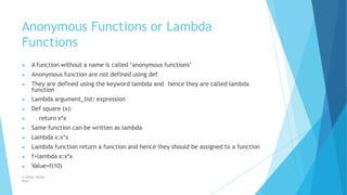 Anonymous Functions or Lambda
Functions
© Safdar Sardar
Khan
▶ A function without a name is called ‘anonymous functions’
▶ Anonymous function are not defined using def
▶ They are defined using the keyword lambda and hence they are called lambda
function
▶ Lambda argument_list: expression
▶ Def square (x):
▶ return x*x
▶ Same function can be written as lambda
▶ Lambda x:x*x
▶ Lambda function return a function and hence they should be assigned to a function
▶ f=lambda x:x*x
▶ Value=f(10)
 