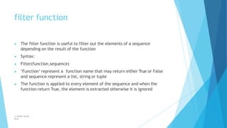 filter function
© Safdar Sardar
Khan
▶ The filter function is useful to filter out the elements of a sequence
depending on the result of the function
▶ Syntax:
▶ Filter(function,sequence)
▶ ‘Function’ represent a function name that may return either True or False
and sequence represent a list, string or tuple
▶ The function is applied to every element of the sequence and when the
function return True, the element is extracted otherwise it is ignored
 
