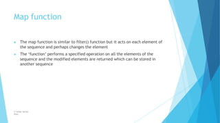 Map function
© Safdar Sardar
Khan
▶ The map function is similar to filter() function but it acts on each element of
the sequence and perhaps changes the element
▶ The ‘function’ performs a specified operation on all the elements of the
sequence and the modified elements are returned which can be stored in
another sequence
 
