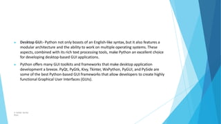 ▶ Desktop GUI:- Python not only boasts of an English-like syntax, but it also features a
modular architecture and the ability to work on multiple operating systems. These
aspects, combined with its rich text processing tools, make Python an excellent choice
for developing desktop-based GUI applications.
▶ Python offers many GUI toolkits and frameworks that make desktop application
development a breeze. PyQt, PyGtk, Kivy, Tkinter, WxPython, PyGUI, and PySide are
some of the best Python-based GUI frameworks that allow developers to create highly
functional Graphical User Interfaces (GUIs).
© Safdar Sardar
Khan
 