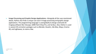 ▶ Image Processing and Graphic Design Applications:- Alongside all the uses mentioned
above, Python also finds a unique use case in image processing and graphic design
applications. The programming language is used globally to design and build 2D
imaging software like Inkscape, GIMP, Paint Shop Pro, and Scribus. Also, Python is used
in several 3D animation packages such as Blender, Houdini, 3ds Max, Maya, Cinema
4D, and Lightwave, to name a few.
© Safdar Sardar
Khan
 