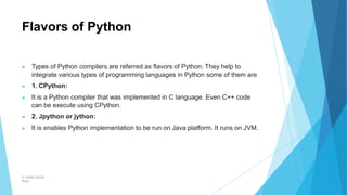 Flavors of Python
© Safdar Sardar
Khan
▶ Types of Python compilers are referred as flavors of Python. They help to
integrate various types of programming languages in Python some of them are
▶ 1. CPython:
▶ It is a Python compiler that was implemented in C language. Even C++ code
can be execute using CPython.
▶ 2. Jpython or jython:
▶ It is enables Python implementation to be run on Java platform. It runs on JVM.
 
