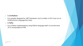 ▶ 3. IronPython:
▶ It is compiler designed for .NET framework, but it is written in C#. It can run on
CLR(Common Language Run time).
▶ 4. PyPy:
▶ It is a Python implemented by using Python language itself. It runs fast since
JIT is incorporated to PVM.
© Safdar Sardar
Khan
 