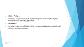 ▶ 5. Ruby Python:
▶ It acts as a bridge from Ruby to Python interpreter. It embeds the Python
interpreter inside the Ruby application
▶ 6. Pythonxy:
▶ It is written in the form of Python(X,Y). It is designed by adding scientific and
engineering related packages.
© Safdar Sardar
Khan
 