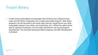 Frozen Binary
© Safdar Sardar
Khan
▶ Frozen binary executables are packages that combine your program's byte
code and the Python interpreter into a single executable program. With these,
programs can be launched in the same ways that you would launch any other
executable program (icon clicks, command lines, etc.). While this option works
well for delivery of products, it is not really intended for use during program
development. You normally freeze just before shipping, and after development
is finished.
 