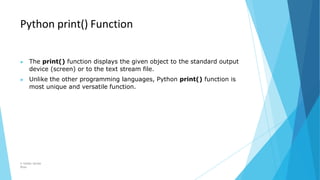 Python print() Function
© Safdar Sardar
Khan
▶ The print() function displays the given object to the standard output
device (screen) or to the text stream file.
▶ Unlike the other programming languages, Python print() function is
most unique and versatile function.
 