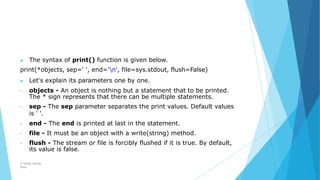 ▶ The syntax of print() function is given below.
print(*objects, sep=' ', end='n', file=sys.stdout, flush=False)
▶ Let's explain its parameters one by one.
• objects - An object is nothing but a statement that to be printed.
The * sign represents that there can be multiple statements.
• sep - The sep parameter separates the print values. Default values
is ' '.
• end - The end is printed at last in the statement.
• file - It must be an object with a write(string) method.
• flush - The stream or file is forcibly flushed if it is true. By default,
its value is false.
© Safdar Sardar
Khan
 