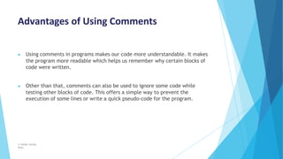 Advantages of Using Comments
© Safdar Sardar
Khan
▶ Using comments in programs makes our code more understandable. It makes
the program more readable which helps us remember why certain blocks of
code were written.
▶ Other than that, comments can also be used to ignore some code while
testing other blocks of code. This offers a simple way to prevent the
execution of some lines or write a quick pseudo-code for the program.
 
