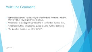 Multiline Comment
© Safdar Sardar
Khan
▶ Python doesn't offer a separate way to write multiline comments. However,
there are other ways to get around this issue.
▶ We can use # at the beginning of each line of comment on multiple lines.
▶ we can use multiline strings (triple quotes) to write multiline comments.
▶ The quotation character can either be ' or ".
 