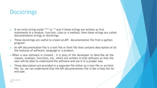 Docstrings
© Safdar Sardar
Khan
▶ If we write string inside “”” or ‘’’ and if these strings are written as first
statements in a module, function, class or a method, then these strings are called
documentation strings or docstrings.
▶ These docstrings are useful to create an API documentation file from a python
program
▶ An API documentation file is a text file or html file that contains description of all
the features of software, language or a product.
▶ When a new software is created , it is duty of the developer to describe all the
classes, modules, functions, etc. which are written in that software so that the
user will be able to understand the software and use it in a proper way.
▶ These description are provided in a separate file either as a text file or an html
file. So, we can understand that the API documentation file is like a help file for
end user.
 
