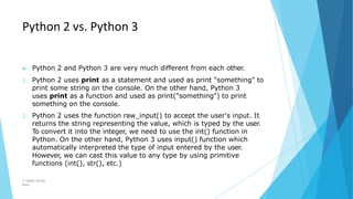Python 2 vs. Python 3
© Safdar Sardar
Khan
▶ Python 2 and Python 3 are very much different from each other.
1. Python 2 uses print as a statement and used as print "something" to
print some string on the console. On the other hand, Python 3
uses print as a function and used as print("something") to print
something on the console.
2. Python 2 uses the function raw_input() to accept the user's input. It
returns the string representing the value, which is typed by the user.
To convert it into the integer, we need to use the int() function in
Python. On the other hand, Python 3 uses input() function which
automatically interpreted the type of input entered by the user.
However, we can cast this value to any type by using primitive
functions (int(), str(), etc.)
 