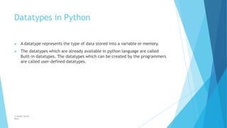 Datatypes in Python
© Safdar Sardar
Khan
▶ A datatype represents the type of data stored into a variable or memory.
▶ The datatypes which are already available in python language are called
Built-in datatypes. The datatypes which can be created by the programmers
are called user-defined datatypes.
 