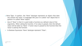 ▶ None Type:- In python, the ‘None’ datatype represents an object that does
not contain any value. In languages like java it is called ‘null’ object But in
python it is called ‘None’ object.
▶ Use of ’None’ is that it is used inside a function as a default value of the
arguments. When calling the function. If no value is passed, then the default
value will be taken as ‘None’. If some value is passed to the function then the
value is used by the function
▶ In Boolean Expression ‘None’ datatype represent ‘False’.
© Safdar Sardar
Khan
 