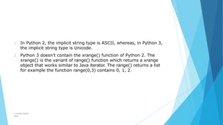 1. In Python 2, the implicit string type is ASCII, whereas, in Python 3,
the implicit string type is Unicode.
2. Python 3 doesn't contain the xrange() function of Python 2. The
xrange() is the variant of range() function which returns a xrange
object that works similar to Java iterator. The range() returns a list
for example the function range(0,3) contains 0, 1, 2.
© Safdar Sardar
Khan
 