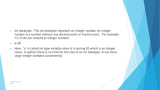 ▶ Int datatype:- The int datatype represent an integer number. An integer
number is a number without any decimal point or fraction part. For example
13,-5 etc are treated as integer numbers
▶ a=20
▶ Here, ‘a’ is called int type variable since it is storing 20 which is an integer
value. In python there is no limit for the size of an int datatype. It can store
large integer numbers conveniently
© Safdar Sardar
Khan
 