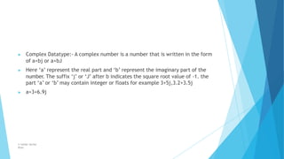 ▶ Complex Datatype:- A complex number is a number that is written in the form
of a+bj or a+bJ
▶ Here ‘a’ represent the real part and ‘b’ represent the imaginary part of the
number. The suffix ‘j’ or ‘J’ after b indicates the square root value of -1. the
part ‘a’ or ‘b’ may contain integer or floats for example 3+5j,3.2+3.5j
▶ a=3+6.9j
© Safdar Sardar
Khan
 