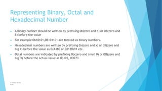 Representing Binary, Octal and
Hexadecimal Number
© Safdar Sardar
Khan
▶ A Binary number should be written by prefixing 0b(zero and b) or 0B(zero and
B) before the value
▶ For example 0b10101,0B101101 are treated as binary numbers.
▶ Hexadecimal numbers are written by prefixing 0x(zero and x) or 0X(zero and
big X) before the value as 0xA180 or 0X11fb91 etc.
▶ Octal numbers are indicated by prefixing 0o(zero and small 0) or 0O(zero and
big O) before the actual value as 0o145, 0O773
 
