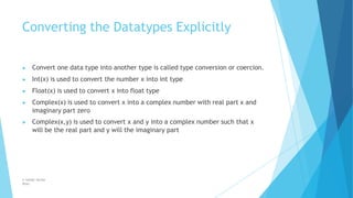 Converting the Datatypes Explicitly
© Safdar Sardar
Khan
▶ Convert one data type into another type is called type conversion or coercion.
▶ Int(x) is used to convert the number x into int type
▶ Float(x) is used to convert x into float type
▶ Complex(x) is used to convert x into a complex number with real part x and
imaginary part zero
▶ Complex(x,y) is used to convert x and y into a complex number such that x
will be the real part and y will the imaginary part
 