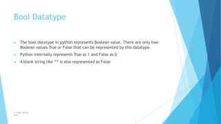 Bool Datatype
© Safdar Sardar
Khan
▶ The bool datatype in python represents Boolean value. There are only two
Boolean values True or False that can be represented by this datatype.
▶ Python internally represents True as 1 and False as 0
▶ A blank string like ““ is also represented as False
 