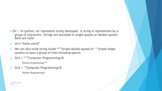 ▶ Str :- In python, str represents string datatypes. A string is represented by a
group of characters. Strings are enclosed in single quotes or double quotes.
Both are valid
© Safdar Sardar
Khan
▶ str1=“hello world”
▶ We can also write string inside “””(triple double quote) or ‘’’ (triple single
quotes) to span a group of lines including spaces.
▶ Str2 = “””Computer Programming-III
Python Programming”””
▶ Str2 = ‘’’Computer Programming-III
Python Programming’’
 