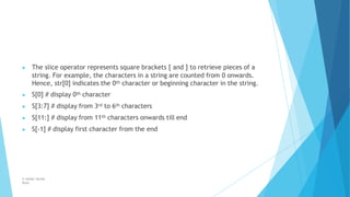▶ The slice operator represents square brackets [ and ] to retrieve pieces of a
string. For example, the characters in a string are counted from 0 onwards.
Hence, str[0] indicates the 0th character or beginning character in the string.
▶ S[0] # display 0th character
▶ S[3:7] # display from 3rd to 6th characters
▶ S[11:] # display from 11th characters onwards till end
▶ S[-1] # display first character from the end
© Safdar Sardar
Khan
 