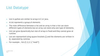 List Datatype
© Safdar Sardar
Khan
▶ List in python are similar to arrays in C or java.
▶ A List represents a group of elements
▶ The main difference between a list and an array is that a list can store
different types of elements but an array can store only one type of elements.
▶ List can grow dynamically but size of arrays is fixed and they cannot grow at
runtime
▶ List are represented using square brackets [] and the elements are written in
[], separated by commas
▶ For example , list=[1,2,2.3,”medi”]
 
