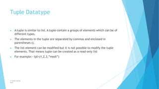 Tuple Datatype
© Safdar Sardar
Khan
▶ A tuple is similar to list. A tuple contain a groups of elements which can be of
different types.
▶ The elements in the tuple are separated by commas and enclosed in
parentheses ().
▶ The list element can be modified but it is not possible to modify the tuple
elements. That means tuple can be created as a read-only list
▶ For example:- tpl=(1,2,3,”medi”)
 
