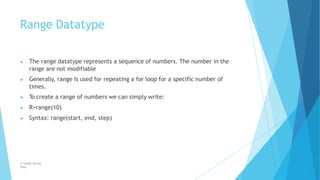 Range Datatype
© Safdar Sardar
Khan
▶ The range datatype represents a sequence of numbers. The number in the
range are not modifiable
▶ Generally, range Is used for repeating a for loop for a specific number of
times.
▶ To create a range of numbers we can simply write:
▶ R=range(10)
▶ Syntax: range(start, end, step)
 