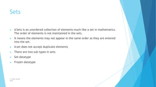 Sets
© Safdar Sardar
Khan
▶ A Sets is an unordered collection of elements much like a set in mathematics.
The order of elements is not maintained in the sets.
▶ It means the elements may not appear in the same order as they are entered
into the set.
▶ A set does not accept duplicate elements
▶ There are two sub types in sets:
▶ Set datatype
▶ Frozen datatype
 